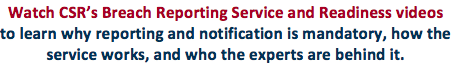 "Watch CSR's Breach Reporting Service and Readiness Videos to learn why reporting and notifications is mandator, how the service works, and who the experts are behind it."